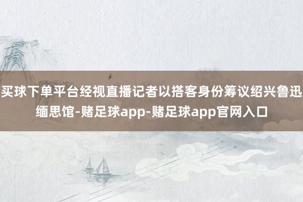 买球下单平台经视直播记者以搭客身份筹议绍兴鲁迅缅思馆-赌足球app-赌足球app官网入口