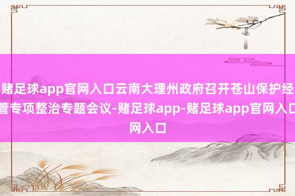 赌足球app官网入口云南大理州政府召开苍山保护经管专项整治专题会议-赌足球app-赌足球app官网入口