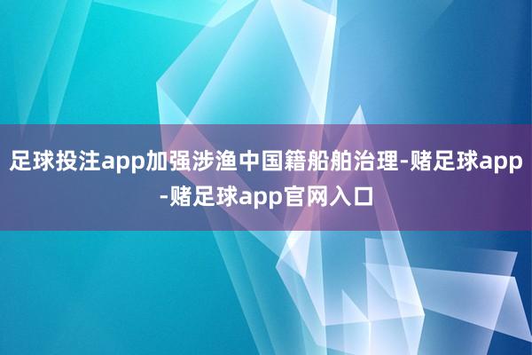 足球投注app加强涉渔中国籍船舶治理-赌足球app-赌足球app官网入口