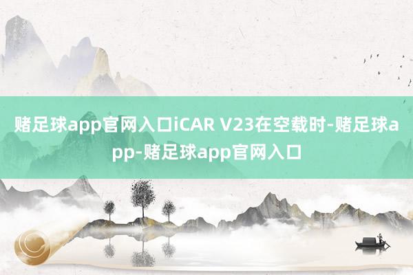 赌足球app官网入口iCAR V23在空载时-赌足球app-赌足球app官网入口