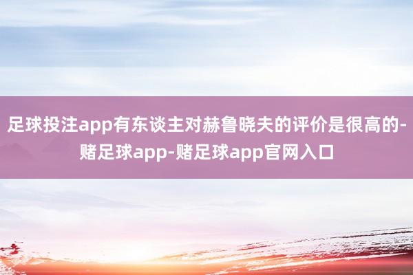 足球投注app有东谈主对赫鲁晓夫的评价是很高的-赌足球app-赌足球app官网入口