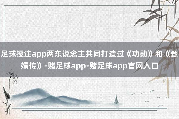 足球投注app两东说念主共同打造过《功勋》和《甄嬛传》-赌足球app-赌足球app官网入口