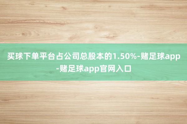 买球下单平台占公司总股本的1.50%-赌足球app-赌足球app官网入口