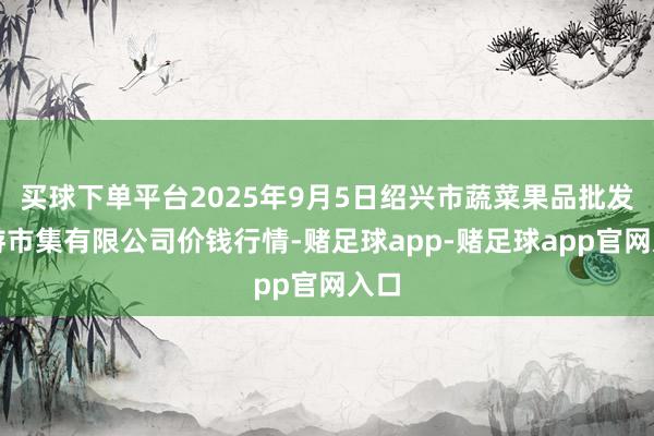买球下单平台2025年9月5日绍兴市蔬菜果品批发交游市集有限公司价钱行情-赌足球app-赌足球app官网入口