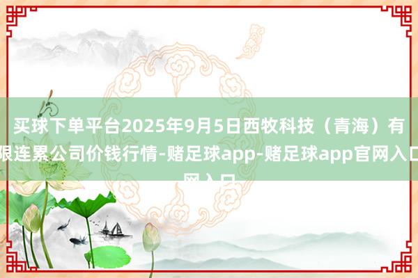买球下单平台2025年9月5日西牧科技（青海）有限连累公司价钱行情-赌足球app-赌足球app官网入口