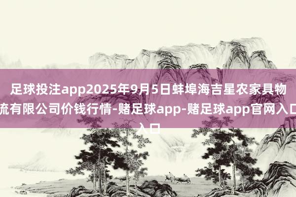 足球投注app2025年9月5日蚌埠海吉星农家具物流有限公司价钱行情-赌足球app-赌足球app官网入口