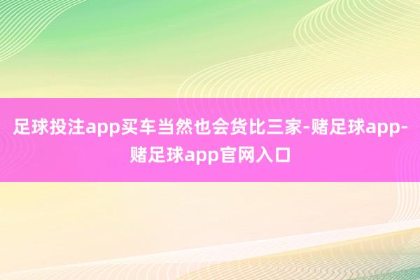 足球投注app买车当然也会货比三家-赌足球app-赌足球app官网入口