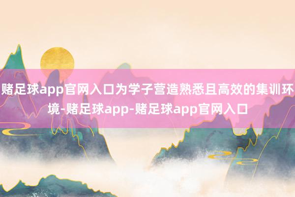 赌足球app官网入口为学子营造熟悉且高效的集训环境-赌足球app-赌足球app官网入口
