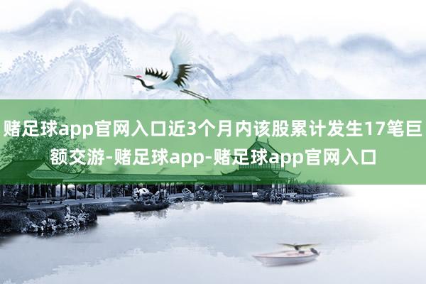赌足球app官网入口近3个月内该股累计发生17笔巨额交游-赌足球app-赌足球app官网入口