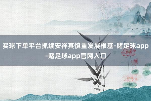 买球下单平台抓续安祥其慎重发展根基-赌足球app-赌足球app官网入口