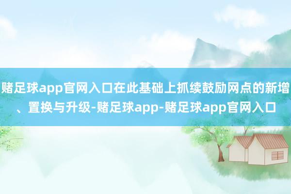 赌足球app官网入口在此基础上抓续鼓励网点的新增、置换与升级-赌足球app-赌足球app官网入口