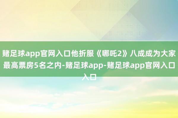 赌足球app官网入口他折服《哪吒2》八成成为大家最高票房5名之内-赌足球app-赌足球app官网入口