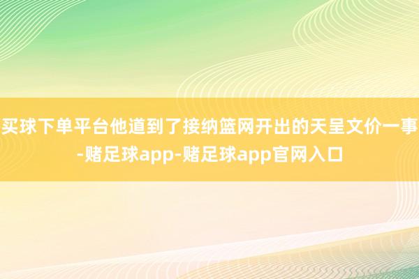 买球下单平台他道到了接纳篮网开出的天呈文价一事-赌足球app-赌足球app官网入口