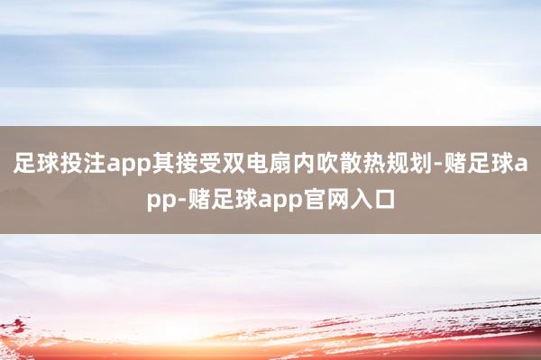 足球投注app其接受双电扇内吹散热规划-赌足球app-赌足球app官网入口