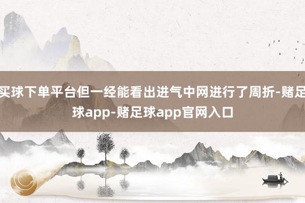买球下单平台但一经能看出进气中网进行了周折-赌足球app-赌足球app官网入口