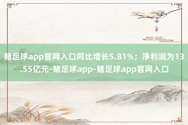 赌足球app官网入口同比增长5.81%；净利润为13.55亿元-赌足球app-赌足球app官网入口