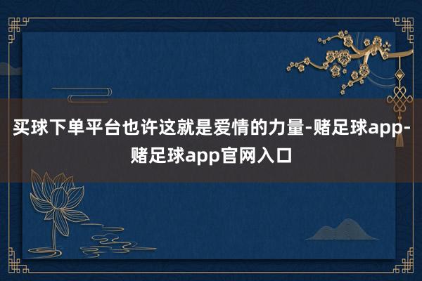 买球下单平台也许这就是爱情的力量-赌足球app-赌足球app官网入口