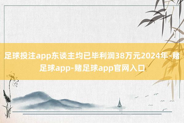 足球投注app东谈主均已毕利润38万元2024年-赌足球app-赌足球app官网入口