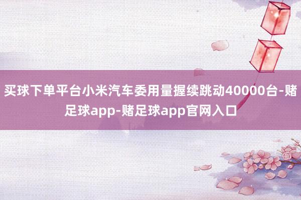买球下单平台小米汽车委用量握续跳动40000台-赌足球app-赌足球app官网入口