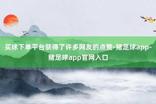 买球下单平台获得了许多网友的点赞-赌足球app-赌足球app官网入口