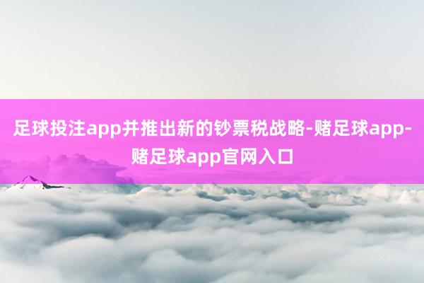 足球投注app并推出新的钞票税战略-赌足球app-赌足球app官网入口