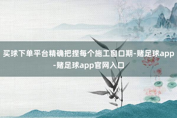 买球下单平台精确把捏每个施工窗口期-赌足球app-赌足球app官网入口