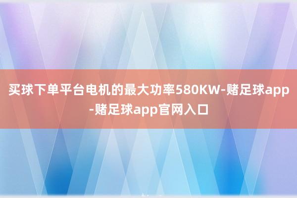 买球下单平台电机的最大功率580KW-赌足球app-赌足球app官网入口