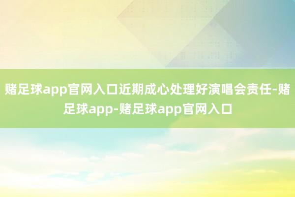 赌足球app官网入口近期成心处理好演唱会责任-赌足球app-赌足球app官网入口