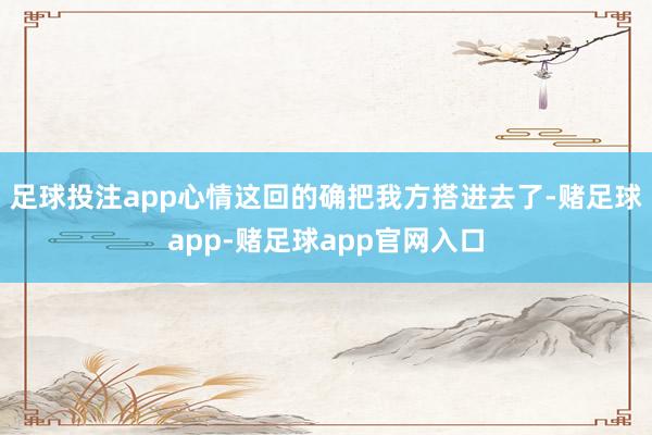 足球投注app心情这回的确把我方搭进去了-赌足球app-赌足球app官网入口