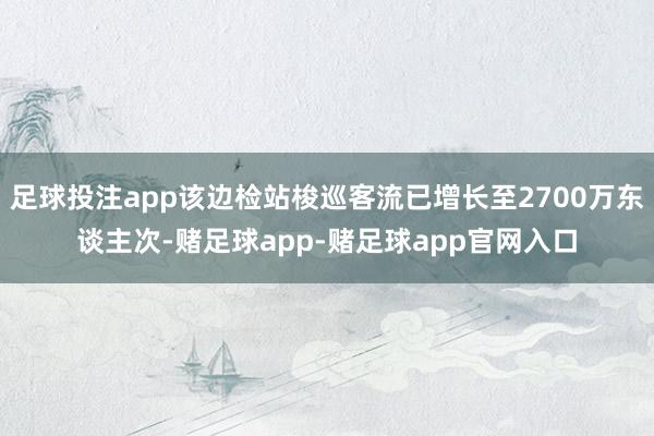 足球投注app该边检站梭巡客流已增长至2700万东谈主次-赌足球app-赌足球app官网入口