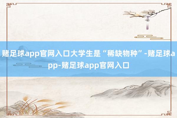 赌足球app官网入口大学生是“稀缺物种”-赌足球app-赌足球app官网入口