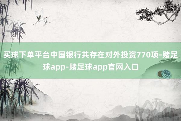 买球下单平台中国银行共存在对外投资770项-赌足球app-赌足球app官网入口