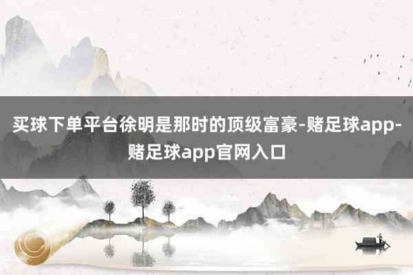 买球下单平台徐明是那时的顶级富豪-赌足球app-赌足球app官网入口