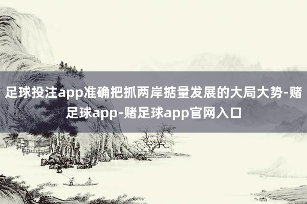 足球投注app准确把抓两岸掂量发展的大局大势-赌足球app-赌足球app官网入口