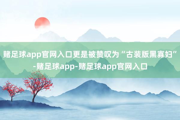 赌足球app官网入口更是被赞叹为“古装版黑寡妇”-赌足球app-赌足球app官网入口