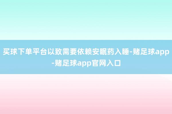 买球下单平台以致需要依赖安眠药入睡-赌足球app-赌足球app官网入口