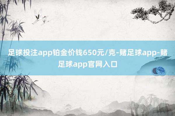 足球投注app铂金价钱650元/克-赌足球app-赌足球app官网入口