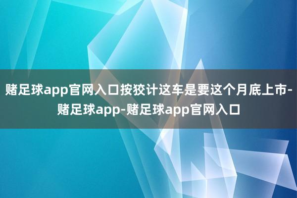 赌足球app官网入口按狡计这车是要这个月底上市-赌足球app-赌足球app官网入口