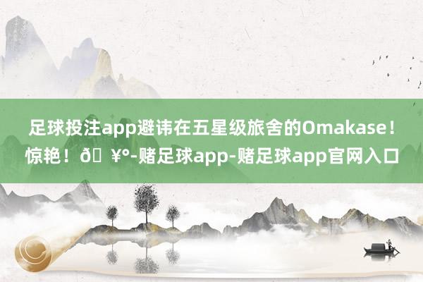足球投注app避讳在五星级旅舍的Omakase!惊艳!🥰-赌足球app-赌足球app官网入口
