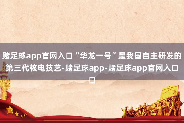 赌足球app官网入口“华龙一号”是我国自主研发的第三代核电技艺-赌足球app-赌足球app官网入口