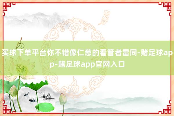 买球下单平台你不错像仁慈的看管者雷同-赌足球app-赌足球app官网入口