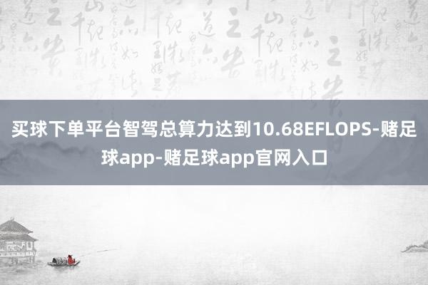 买球下单平台智驾总算力达到10.68EFLOPS-赌足球app-赌足球app官网入口