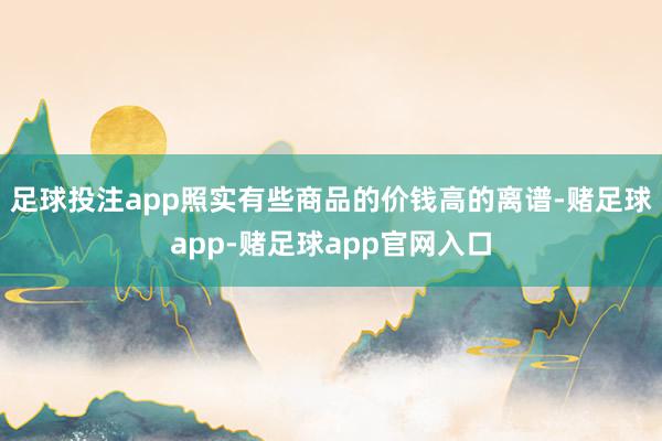 足球投注app照实有些商品的价钱高的离谱-赌足球app-赌足球app官网入口