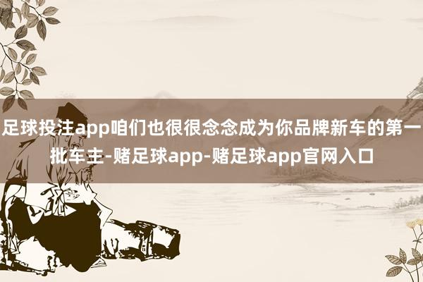 足球投注app咱们也很很念念成为你品牌新车的第一批车主-赌足球app-赌足球app官网入口