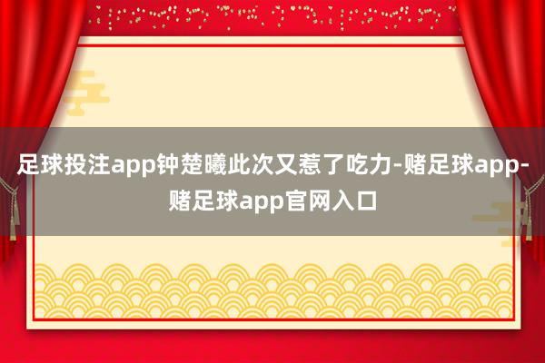 足球投注app钟楚曦此次又惹了吃力-赌足球app-赌足球app官网入口