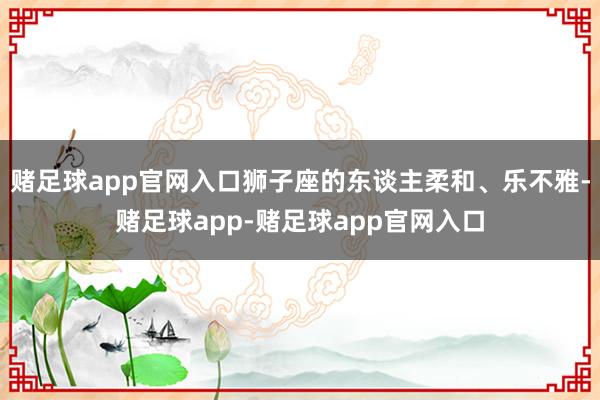 赌足球app官网入口狮子座的东谈主柔和、乐不雅-赌足球app-赌足球app官网入口