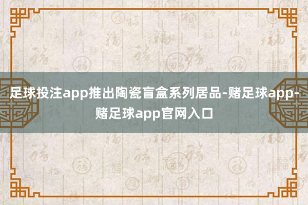 足球投注app推出陶瓷盲盒系列居品-赌足球app-赌足球app官网入口