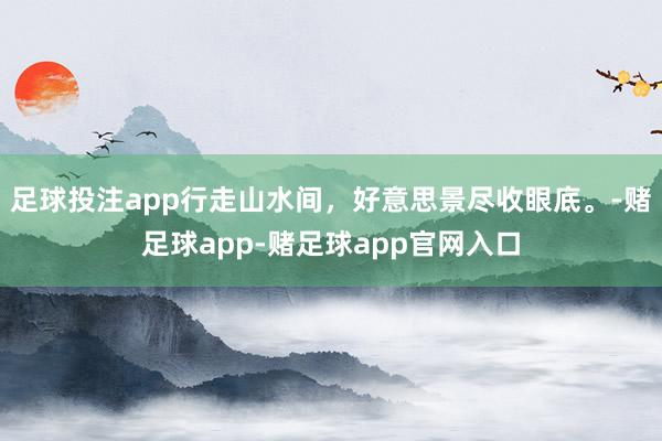 足球投注app行走山水间，好意思景尽收眼底。-赌足球app-赌足球app官网入口