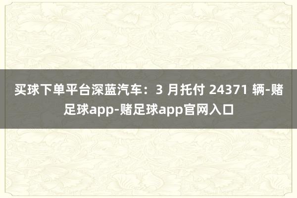 买球下单平台深蓝汽车：3 月托付 24371 辆-赌足球app-赌足球app官网入口