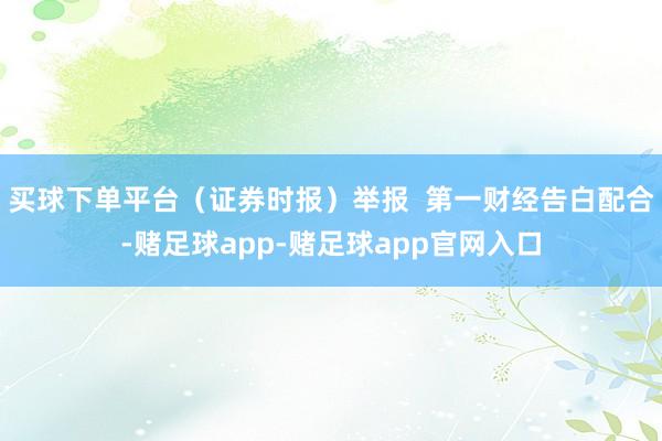 买球下单平台（证券时报）举报  第一财经告白配合-赌足球app-赌足球app官网入口